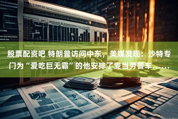 股票配资吧 特朗普访问中东，美媒发现：沙特专门为“爱吃巨无霸”的他安排了麦当劳餐车……