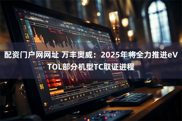 配资门户网网址 万丰奥威：2025年将全力推进eVTOL部分机型TC取证进程