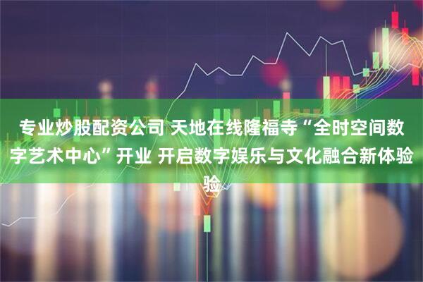 专业炒股配资公司 天地在线隆福寺“全时空间数字艺术中心”开业 开启数字娱乐与文化融合新体验