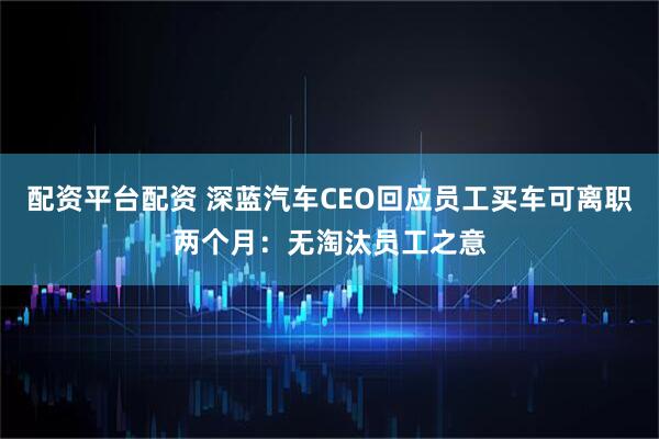 配资平台配资 深蓝汽车CEO回应员工买车可离职两个月：无淘汰员工之意