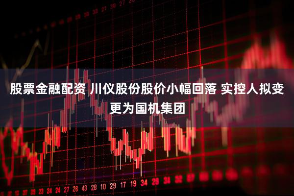 股票金融配资 川仪股份股价小幅回落 实控人拟变更为国机集团