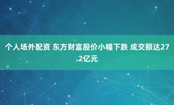 个人场外配资 东方财富股价小幅下跌 成交额达27.2亿元