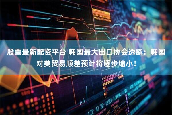 股票最新配资平台 韩国最大出口协会透露：韩国对美贸易顺差预计将逐步缩小！
