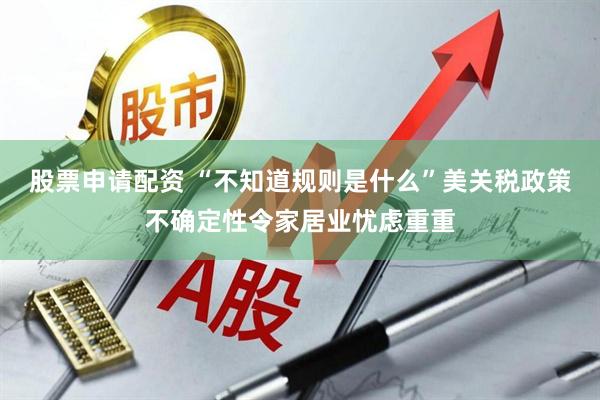 股票申请配资 “不知道规则是什么”美关税政策不确定性令家居业忧虑重重