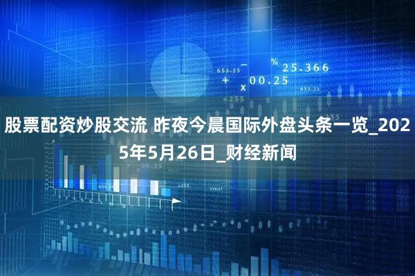 股票配资炒股交流 昨夜今晨国际外盘头条一览_2025年5月26日_财经新闻