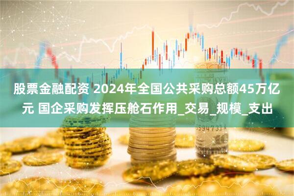 股票金融配资 2024年全国公共采购总额45万亿元 国企采购发挥压舱石作用_交易_规模_支出