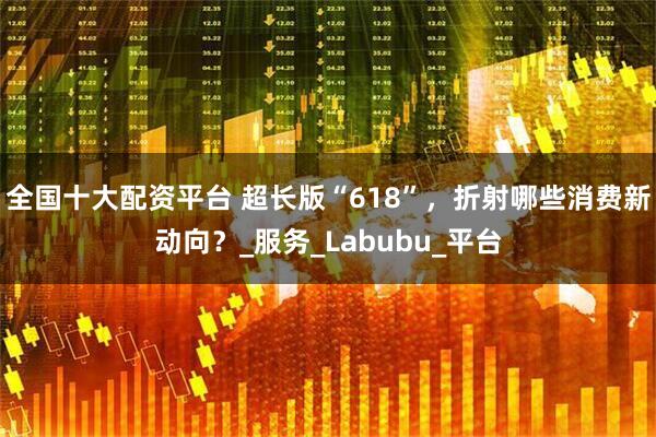 全国十大配资平台 超长版“618”，折射哪些消费新动向？_服务_Labubu_平台