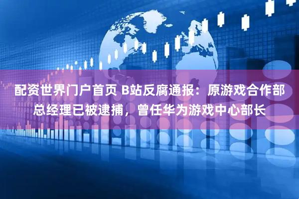 配资世界门户首页 B站反腐通报：原游戏合作部总经理已被逮捕，曾任华为游戏中心部长