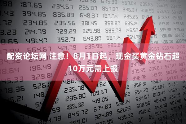 配资论坛网 注意！8月1日起，现金买黄金钻石超10万元需上报