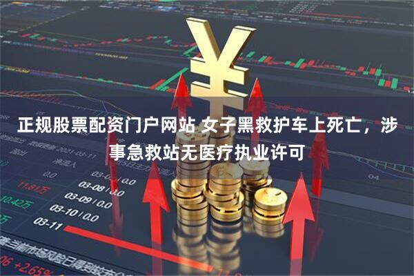 正规股票配资门户网站 女子黑救护车上死亡，涉事急救站无医疗执业许可