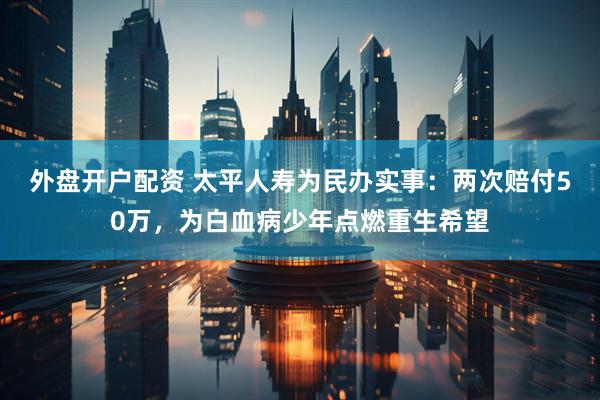 外盘开户配资 太平人寿为民办实事：两次赔付50万，为白血病少年点燃重生希望