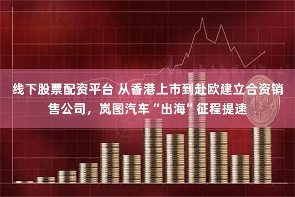 线下股票配资平台 从香港上市到赴欧建立合资销售公司，岚图汽车“出海”征程提速