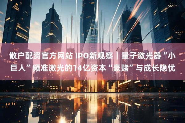 散户配资官方网站 IPO新观察｜量子激光器“小巨人”频准激光的14亿资本“豪赌”与成长隐忧